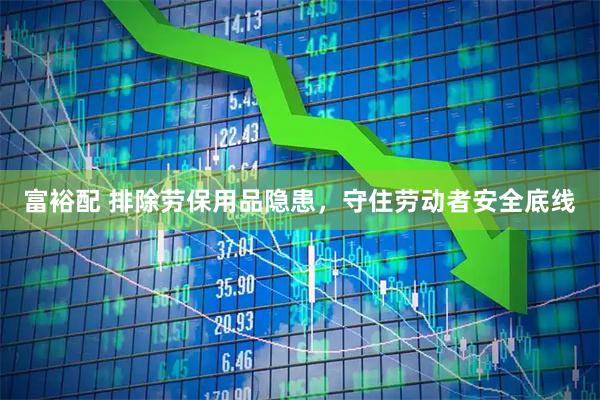 富裕配 排除劳保用品隐患，守住劳动者安全底线