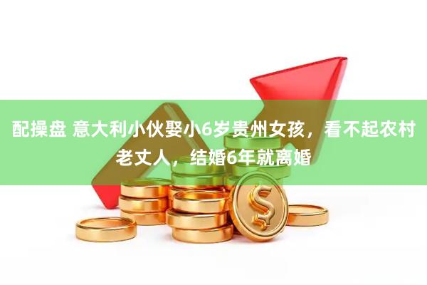 配操盘 意大利小伙娶小6岁贵州女孩，看不起农村老丈人，结婚6年就离婚