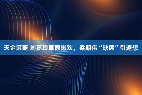 天金策略 刘嘉玲草原撒欢，梁朝伟“缺席”引遐想