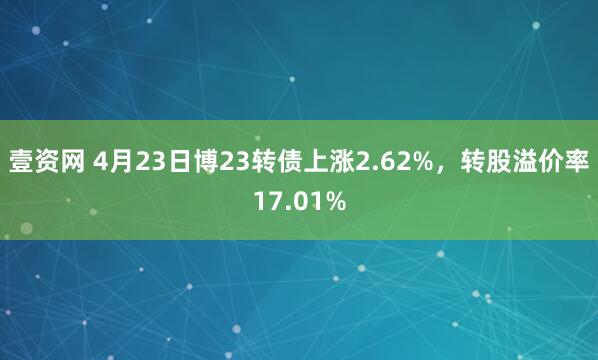 壹资网 4月23日博23转债上涨2.62%,转股溢价率17.01%