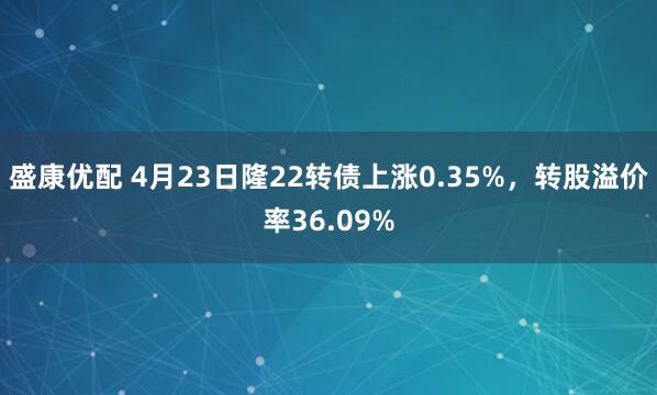 盛康优配 4月23日隆22转债上涨0.35%,转股溢价率36.09%