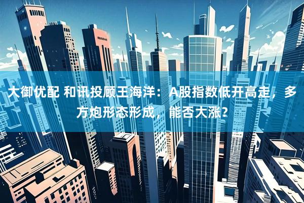 大御优配 和讯投顾王海洋：A股指数低开高走，多方炮形态形成，能否大涨？