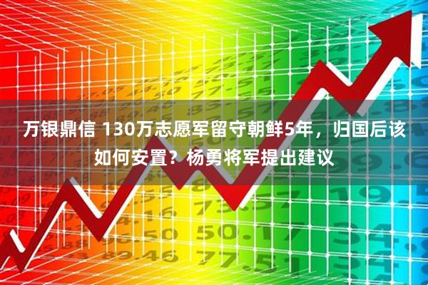 万银鼎信 130万志愿军留守朝鲜5年,归国后该如何安置?杨勇将军提出建议