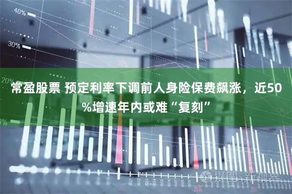 常盈股票 预定利率下调前人身险保费飙涨,近50%增速年内或难“复刻”