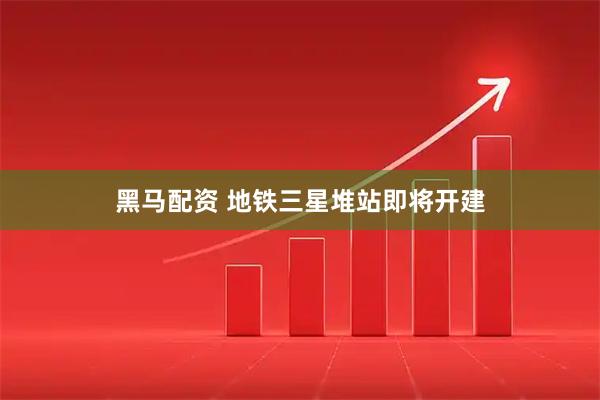 黑马配资 地铁三星堆站即将开建