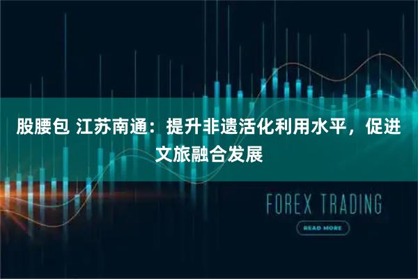 股腰包 江苏南通:提升非遗活化利用水平,促进文旅融合发展