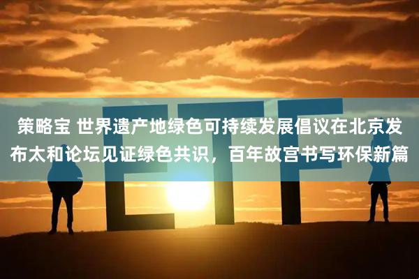 策略宝 世界遗产地绿色可持续发展倡议在北京发布太和论坛见证绿色共识,百年故宫书写环保新篇